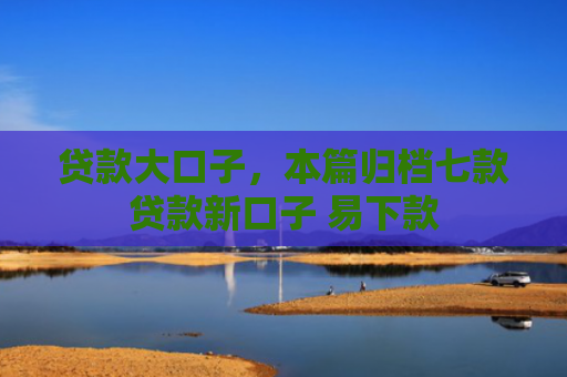 贷款大口子，本篇归档七款贷款新口子 易下款
