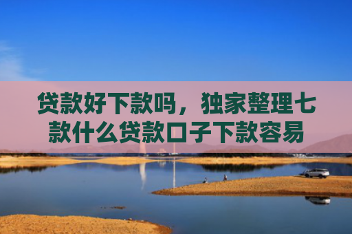 贷款好下款吗，独家整理七款什么贷款口子下款容易