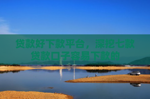 贷款好下款平台，深挖七款贷款口子容易下款的