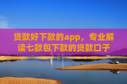 贷款好下款的app，专业解读七款包下款的贷款口子
