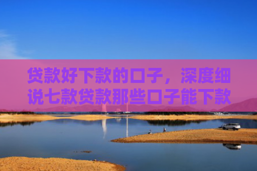 贷款好下款的口子，深度细说七款贷款那些口子能下款