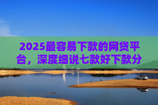 2025最容易下款的网贷平台，深度细说七款好下款分期的网贷口子
