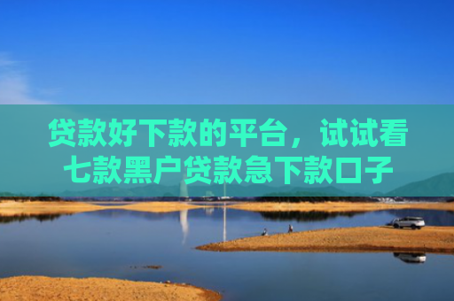 贷款好下款的平台，试试看七款黑户贷款急下款口子