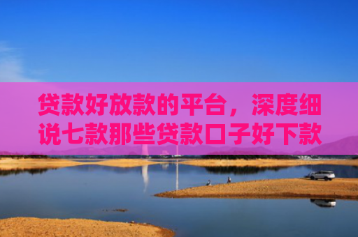 贷款好放款的平台，深度细说七款那些贷款口子好下款