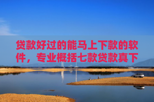 贷款好过的能马上下款的软件，专业概括七款贷款真下下款口子
