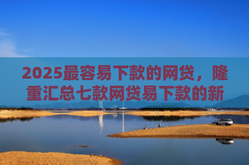 2025最容易下款的网贷，隆重汇总七款网贷易下款的新口子