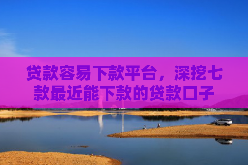贷款容易下款平台，深挖七款最近能下款的贷款口子