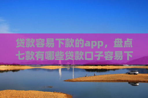 贷款容易下款的app，盘点七款有哪些贷款口子容易下款