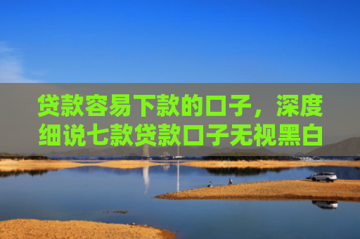 贷款容易下款的口子，深度细说七款贷款口子无视黑白秒下款