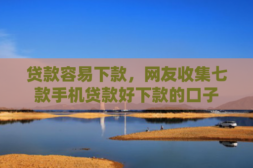 贷款容易下款，网友收集七款手机贷款好下款的口子