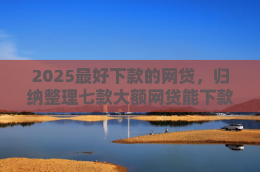 2025最好下款的网贷，归纳整理七款大额网贷能下款的口子