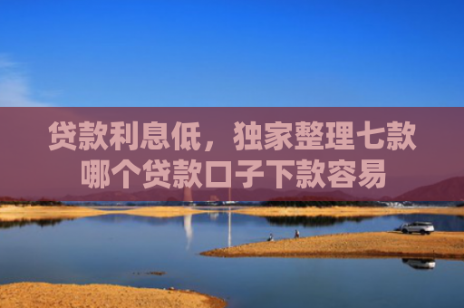 贷款利息低，独家整理七款哪个贷款口子下款容易