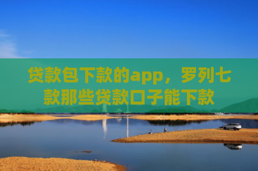 贷款包下款的app，罗列七款那些贷款口子能下款