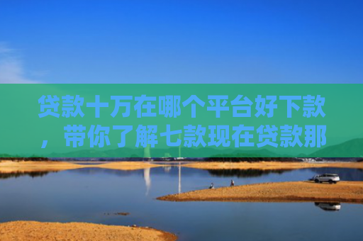 贷款十万在哪个平台好下款，带你了解七款现在贷款那个口子能下款
