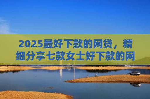 2025最好下款的网贷，精细分享七款女士好下款的网贷口子