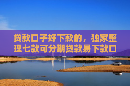 贷款口子好下款的，独家整理七款可分期贷款易下款口子