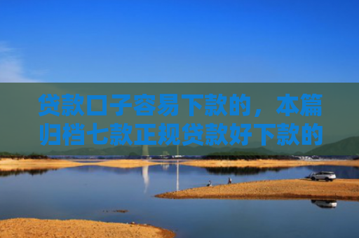 贷款口子容易下款的，本篇归档七款正规贷款好下款的口子