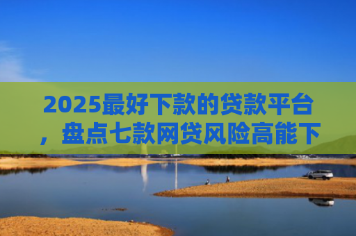 2025最好下款的贷款平台，盘点七款网贷风险高能下款的口子