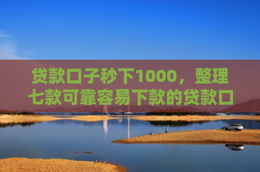 贷款口子秒下1000，整理七款可靠容易下款的贷款口子