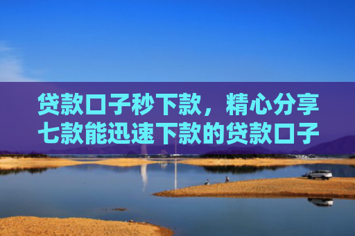 贷款口子秒下款，精心分享七款能迅速下款的贷款口子