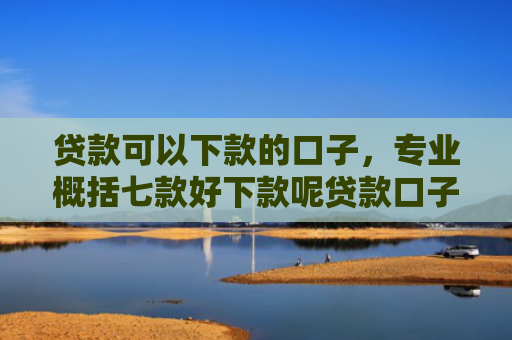 贷款可以下款的口子，专业概括七款好下款呢贷款口子