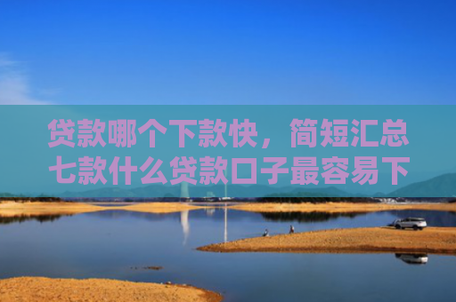 贷款哪个下款快，简短汇总七款什么贷款口子最容易下款