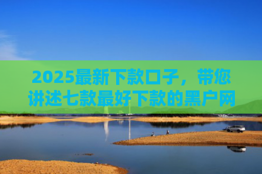 2025最新下款口子，带您讲述七款最好下款的黑户网贷口子