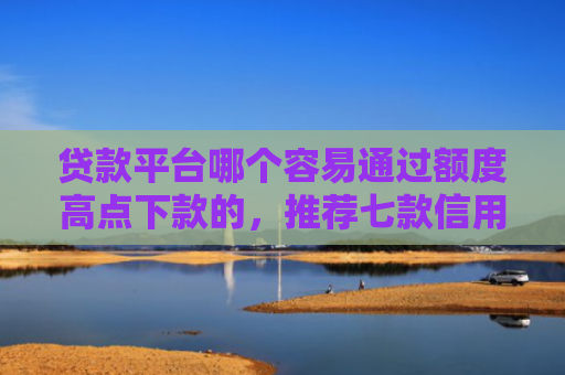 贷款平台哪个容易通过额度高点下款的，推荐七款信用卡贷款下款口子