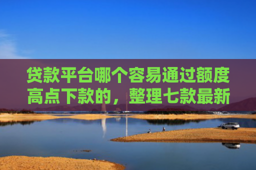 贷款平台哪个容易通过额度高点下款的，整理七款最新可下款的贷款口子