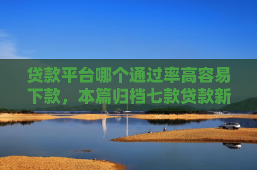 贷款平台哪个通过率高容易下款，本篇归档七款贷款新口子爱下款么