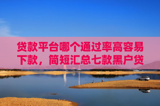 贷款平台哪个通过率高容易下款，简短汇总七款黑户贷款口子可以下款