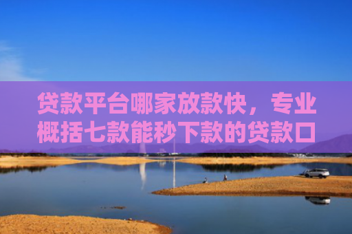 贷款平台哪家放款快，专业概括七款能秒下款的贷款口子