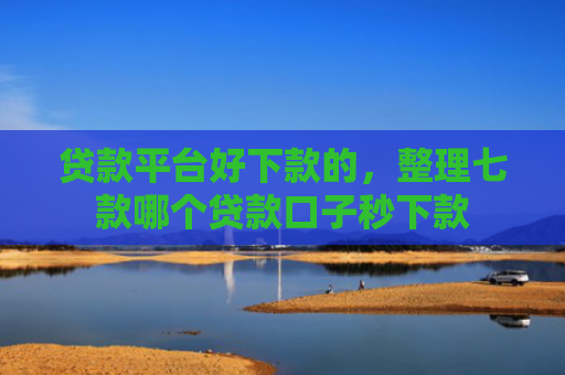贷款平台好下款的，整理七款哪个贷款口子秒下款