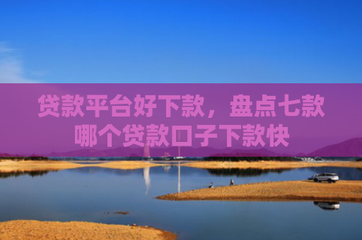 贷款平台好下款，盘点七款哪个贷款口子下款快