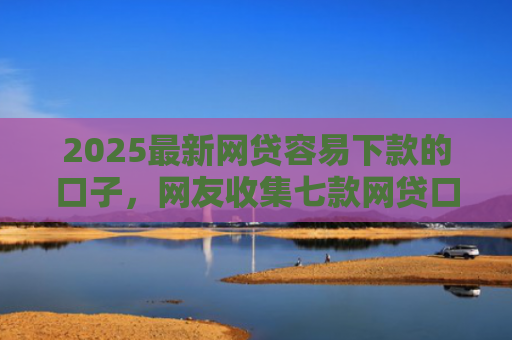 2025最新网贷容易下款的口子，网友收集七款网贷口子的快速下款方式