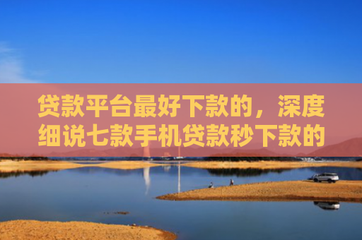 贷款平台最好下款的，深度细说七款手机贷款秒下款的口子