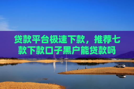 贷款平台极速下款，推荐七款下款口子黑户能贷款吗