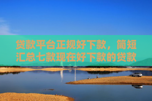 贷款平台正规好下款，简短汇总七款现在好下款的贷款口子