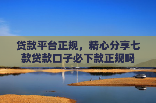 贷款平台正规，精心分享七款贷款口子必下款正规吗