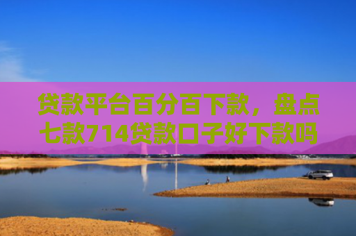 贷款平台百分百下款，盘点七款714贷款口子好下款吗