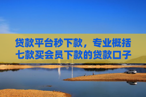 贷款平台秒下款，专业概括七款买会员下款的贷款口子