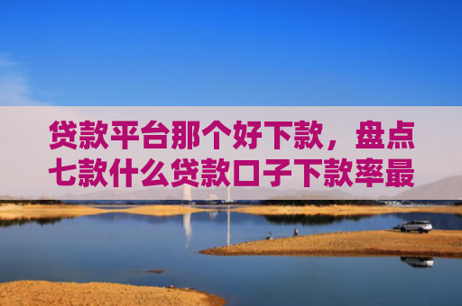 贷款平台那个好下款，盘点七款什么贷款口子下款率最高