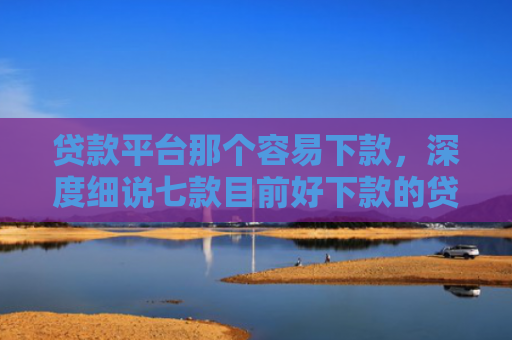 贷款平台那个容易下款，深度细说七款目前好下款的贷款口子
