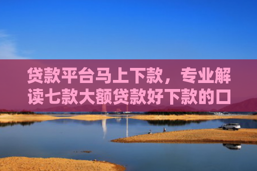 贷款平台马上下款，专业解读七款大额贷款好下款的口子