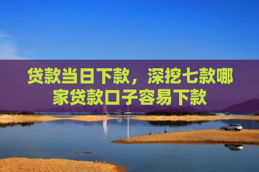 贷款当日下款，深挖七款哪家贷款口子容易下款