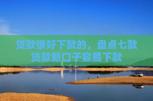 贷款很好下款的，盘点七款贷款新口子容易下款