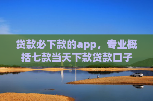 贷款必下款的app，专业概括七款当天下款贷款口子