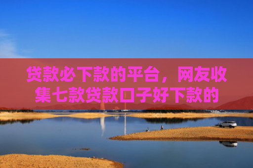 贷款必下款的平台，网友收集七款贷款口子好下款的