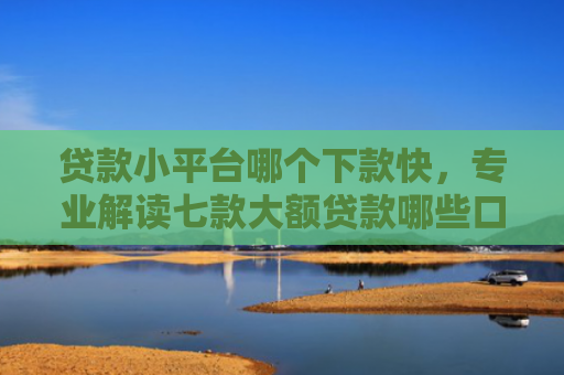 贷款小平台哪个下款快，专业解读七款大额贷款哪些口子好下款
