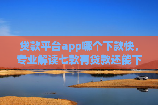 贷款平台app哪个下款快，专业解读七款有贷款还能下款的口子